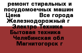 ремонт стиральных и посудомоечных машин › Цена ­ 500 - Все города, Железнодорожный г. Электро-Техника » Бытовая техника   . Челябинская обл.,Магнитогорск г.